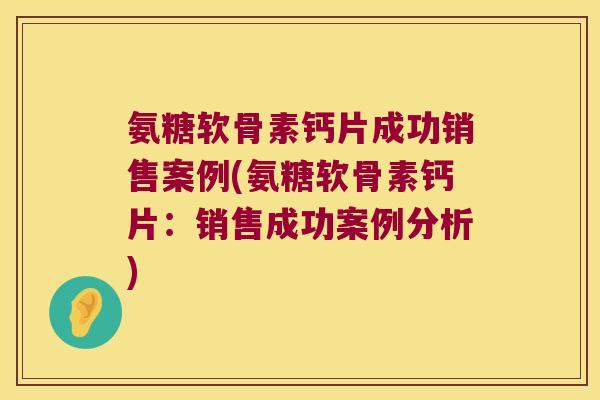 氨糖软骨素钙片成功销售案例(氨糖软骨素钙片:销售成功案例分析)