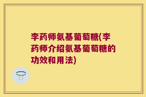 李药师氨基葡萄糖(李药师介绍氨基葡萄糖的功效和用法)