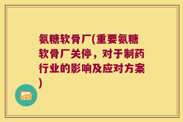 氨糖软骨厂(重要氨糖软骨厂关停，对于制药行业的影响及应对方案)