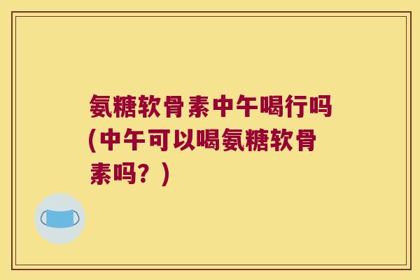 氨糖软骨素中午喝行吗(中午可以喝氨糖软骨素吗?)