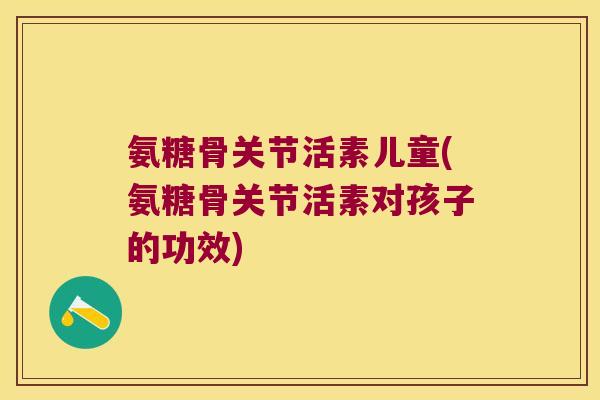 氨糖骨关节活素儿童(氨糖骨关节活素对孩子的功效)