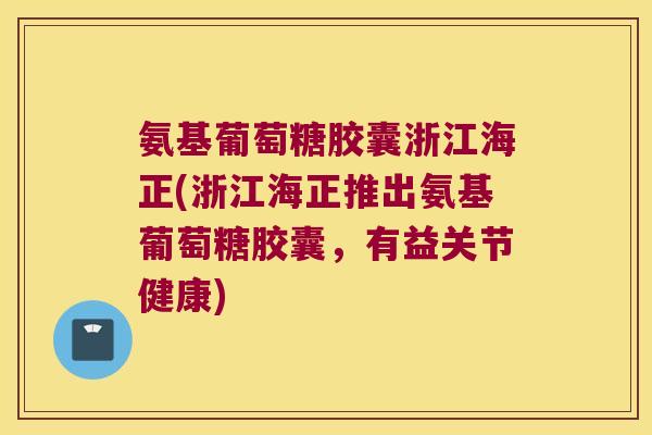 氨基葡萄糖胶囊浙江海正(浙江海正推出氨基葡萄糖胶囊,有益关节健康)