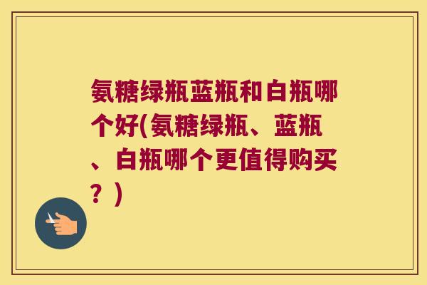 氨糖绿瓶蓝瓶和白瓶哪个好(氨糖绿瓶、蓝瓶、白瓶哪个更值得购买？)