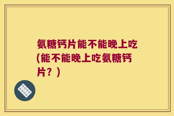 氨糖钙片能不能晚上吃(能不能晚上吃氨糖钙片?)