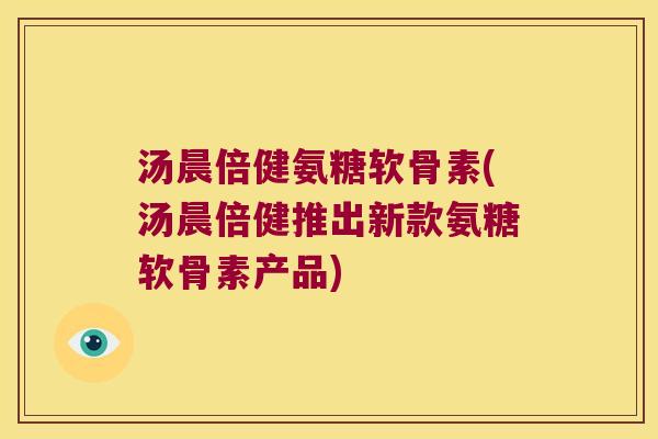汤晨倍健氨糖软骨素(汤晨倍健推出新款氨糖软骨素产品)