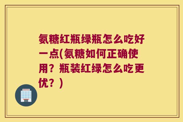 氨糖红瓶绿瓶怎么吃好一点(氨糖如何正确使用?瓶装红绿怎么吃更优?)