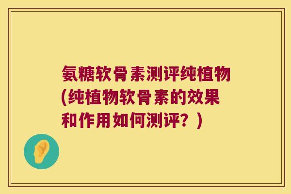 氨糖软骨素测评纯植物(纯植物软骨素的效果和作用如何测评?)