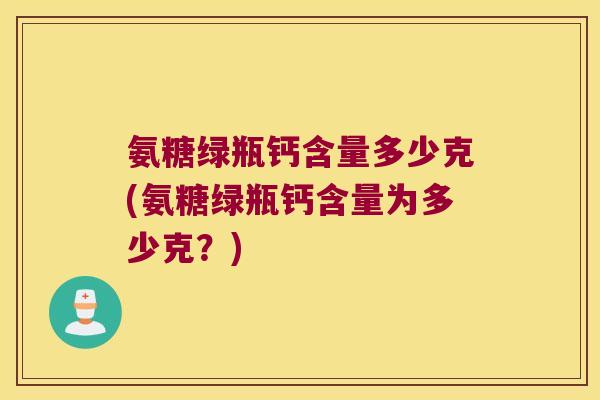 氨糖绿瓶钙含量多少克(氨糖绿瓶钙含量为多少克？)