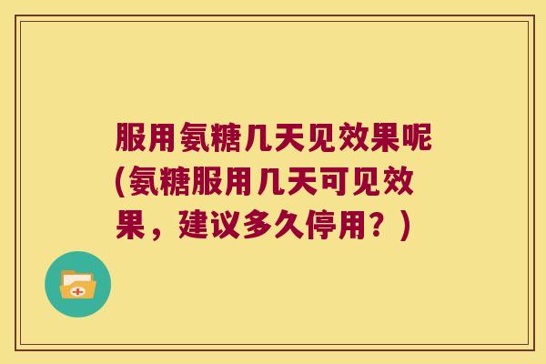 服用氨糖几天见效果呢(氨糖服用几天可见效果，建议多久停用？)