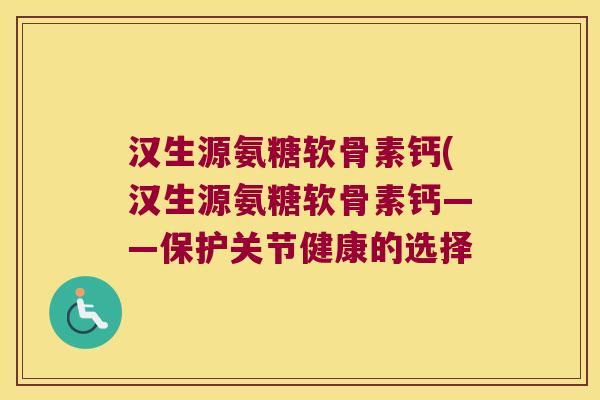 汉生源氨糖软骨素钙(汉生源氨糖软骨素钙——保护关节健康的选择