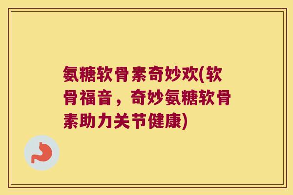氨糖软骨素奇妙欢(软骨福音,奇妙氨糖软骨素助力关节健康)
