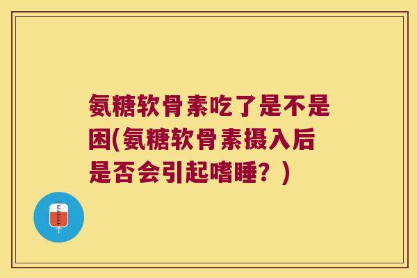 氨糖软骨素吃了是不是困(氨糖软骨素摄入后是否会引起嗜睡?)