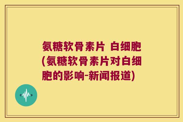 氨糖软骨素片 白细胞(氨糖软骨素片对白细胞的影响-新闻报道)