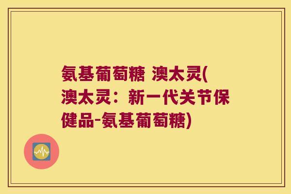 氨基葡萄糖 澳太灵(澳太灵:新一代关节保健品-氨基葡萄糖)