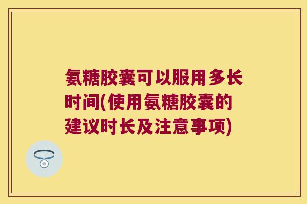 氨糖胶囊可以服用多长时间(使用氨糖胶囊的建议时长及注意事项)