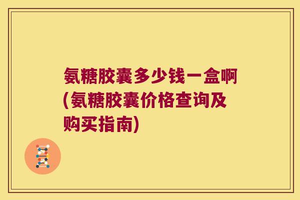 氨糖胶囊多少钱一盒啊(氨糖胶囊价格查询及购买指南)