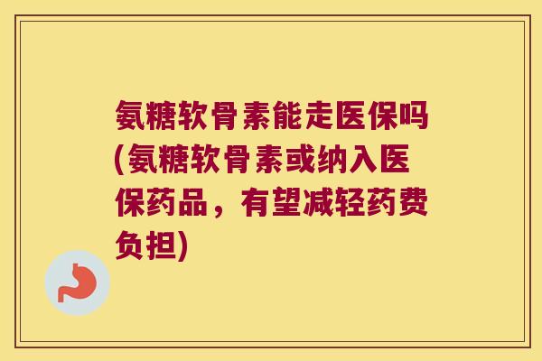 氨糖软骨素能走医保吗(氨糖软骨素或纳入医保药品，有望减轻药费负担)