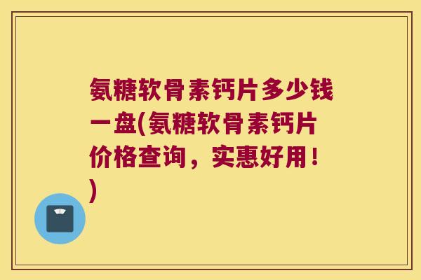 氨糖软骨素钙片多少钱一盘(氨糖软骨素钙片价格查询，实惠好用！)