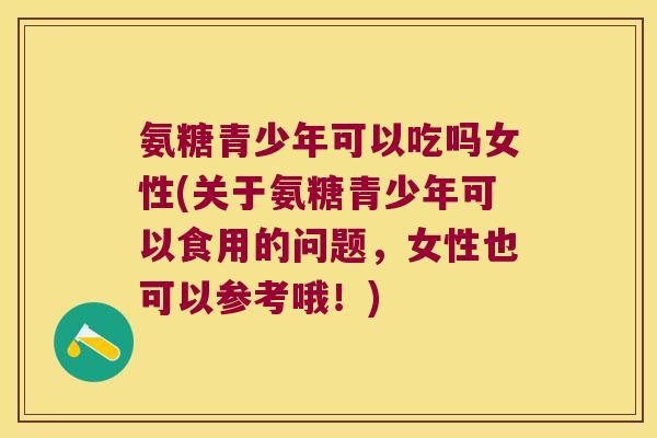 氨糖青少年可以吃吗女性(关于氨糖青少年可以食用的问题,女性也可以参考哦!)