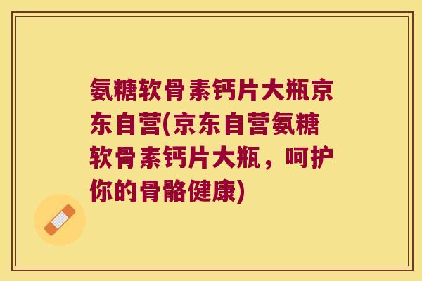 氨糖软骨素钙片大瓶京东自营(京东自营氨糖软骨素钙片大瓶,呵护你的骨骼健康)