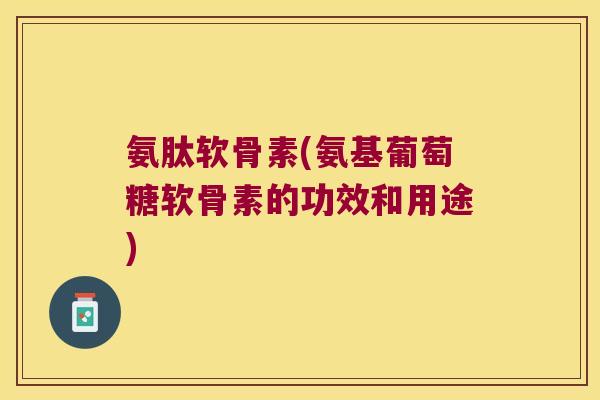 氨肽软骨素(氨基葡萄糖软骨素的功效和用途)