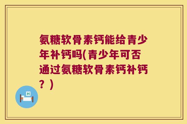 氨糖软骨素钙能给青少年补钙吗(青少年可否通过氨糖软骨素钙补钙？)