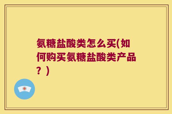 氨糖盐酸类怎么买(如何购买氨糖盐酸类产品?)