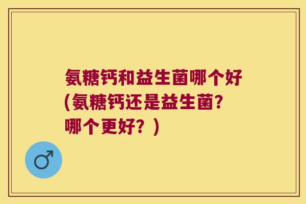 氨糖钙和益生菌哪个好(氨糖钙还是益生菌?哪个更好?)