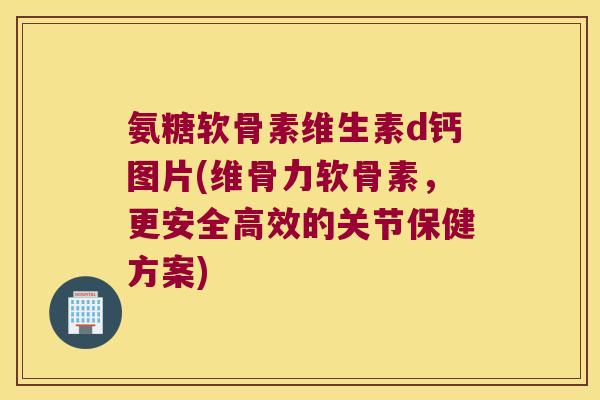 氨糖软骨素维生素d钙图片(维骨力软骨素,更安全高效的关节保健方案)