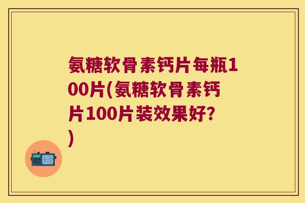 氨糖软骨素钙片每瓶100片(氨糖软骨素钙片100片装效果好?)