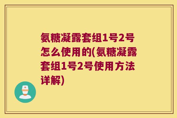 氨糖凝露套组1号2号怎么使用的(氨糖凝露套组1号2号使用方法详解)