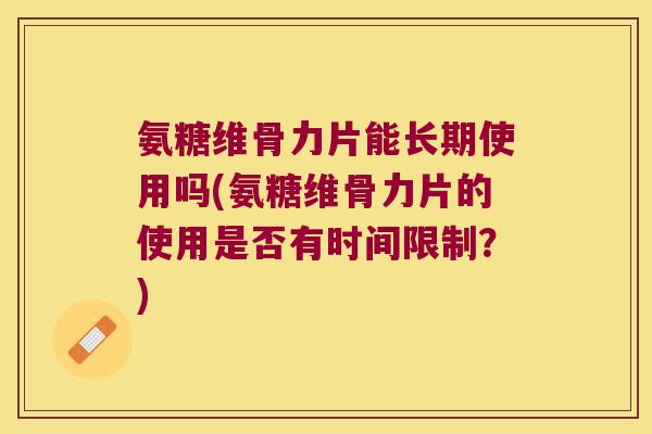 氨糖维骨力片能长期使用吗(氨糖维骨力片的使用是否有时间限制?)