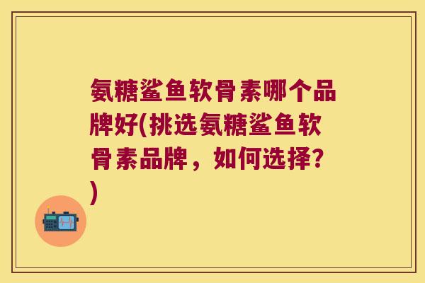 氨糖鲨鱼软骨素哪个品牌好(挑选氨糖鲨鱼软骨素品牌,如何选择?)