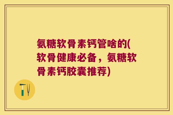 氨糖软骨素钙管啥的(软骨健康必备，氨糖软骨素钙胶囊推荐)