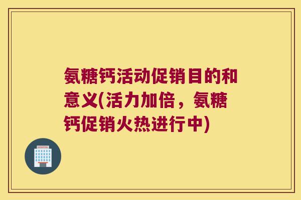 氨糖钙活动促销目的和意义(活力加倍,氨糖钙促销火热进行中)