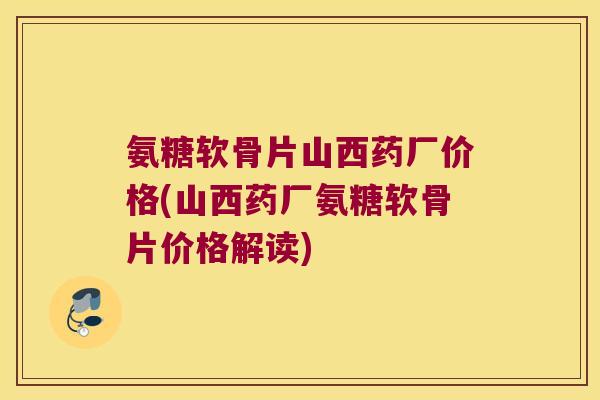 氨糖软骨片山西药厂价格(山西药厂氨糖软骨片价格解读)