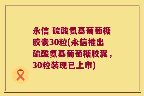 永信 硫酸氨基葡萄糖胶囊30粒(永信推出硫酸氨基葡萄糖胶囊,30粒装现已上市)