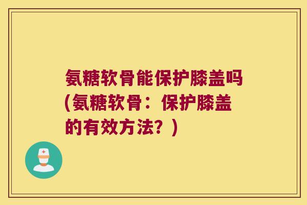 氨糖软骨能保护膝盖吗(氨糖软骨:保护膝盖的有效方法?)