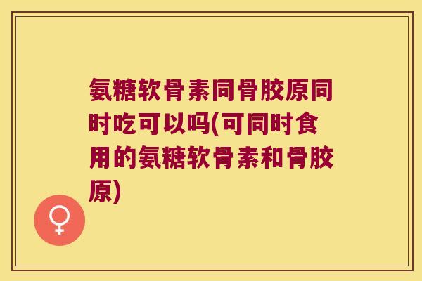 氨糖软骨素同骨胶原同时吃可以吗(可同时食用的氨糖软骨素和骨胶原)