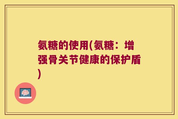 氨糖的使用(氨糖:增强骨关节健康的保护盾)