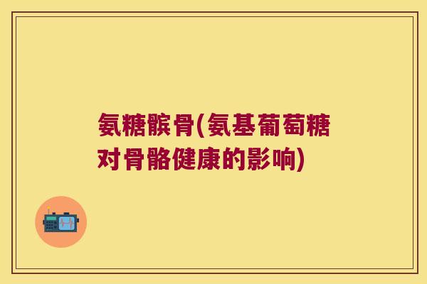 氨糖髌骨(氨基葡萄糖对骨骼健康的影响)