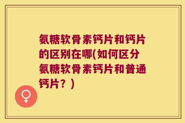 氨糖软骨素钙片和钙片的区别在哪(如何区分氨糖软骨素钙片和普通钙片?)