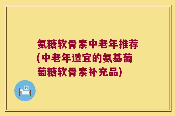 氨糖软骨素中老年推荐(中老年适宜的氨基葡萄糖软骨素补充品)