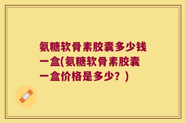 氨糖软骨素胶囊多少钱一盒(氨糖软骨素胶囊一盒价格是多少?)