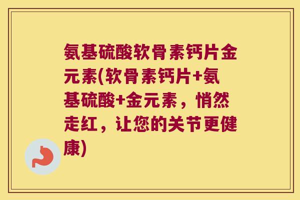 氨基硫酸软骨素钙片金元素(软骨素钙片+氨基硫酸+金元素，悄然走红，让您的关节更健康)