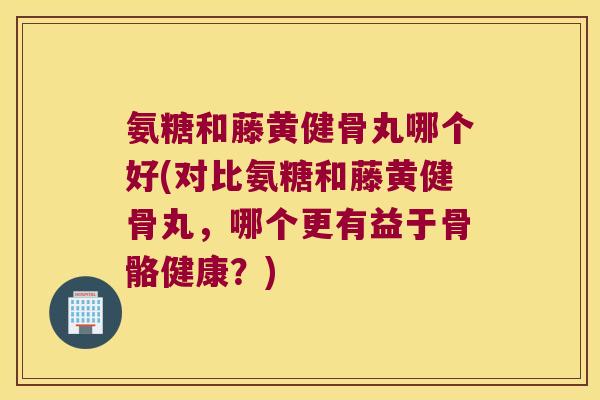 氨糖和藤黄健骨丸哪个好(对比氨糖和藤黄健骨丸,哪个更有益于骨骼健康?)