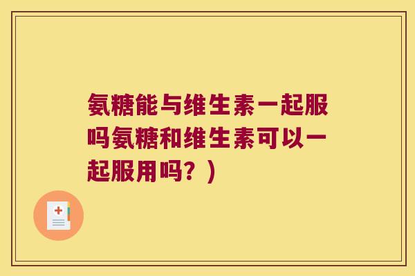 氨糖能与维生素一起服吗氨糖和维生素可以一起服用吗?)