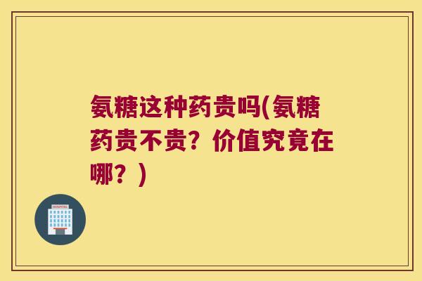 氨糖这种药贵吗(氨糖药贵不贵?价值究竟在哪?)