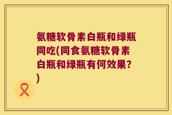 氨糖软骨素白瓶和绿瓶同吃(同食氨糖软骨素白瓶和绿瓶有何效果？)