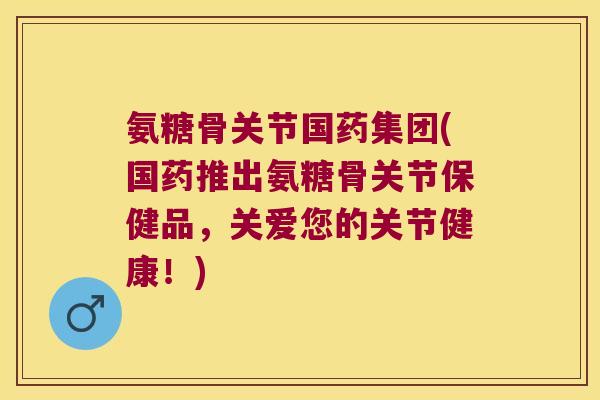 氨糖骨关节国药集团(国药推出氨糖骨关节保健品，关爱您的关节健康！)